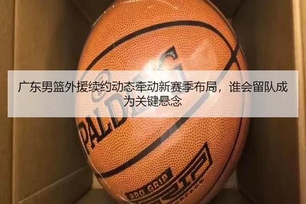 广东男篮外援续约动态牵动新赛季布局，谁会留队成为关键悬念