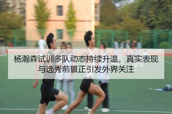杨瀚森试训多队动态持续升温，真实表现与选秀前景正引发外界关注
